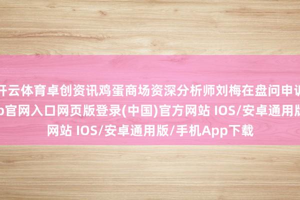开云体育卓创资讯鸡蛋商场资深分析师刘梅在盘问申诉中指出-开运app官网入口网页版登录(中国)官方网站 IOS/安卓通用版/手机App下载