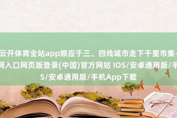 云开体育全站app顺应于三、四线城市走下千里市集-开运app官网入口网页版登录(中国)官方网站 IOS/安卓通用版/手机App下载