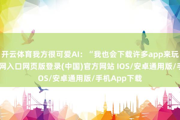 开云体育我方很可爱AI：“我也会下载许多app来玩-开运app官网入口网页版登录(中国)官方网站 IOS/安卓通用版/手机App下载