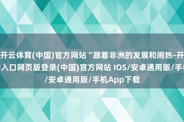 开云体育(中国)官方网站“跟着非洲的发展和闹热-开运app官网入口网页版登录(中国)官方网站 IOS/安卓通用版/手机App下载